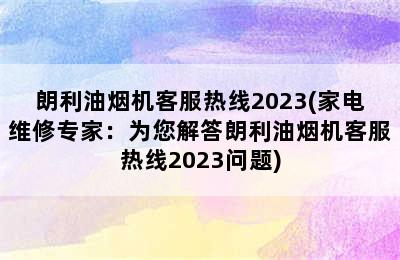 朗利油烟机客服热线2023(家电维修专家：为您解答朗利油烟机客服热线2023问题)