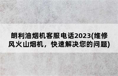 朗利油烟机客服电话2023(维修风火山烟机，快速解决您的问题)