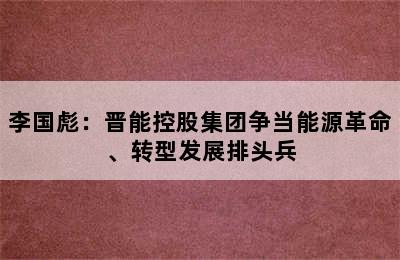 李国彪：晋能控股集团争当能源革命、转型发展排头兵