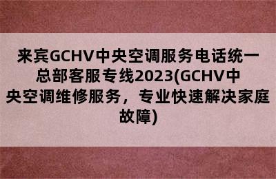 来宾GCHV中央空调服务电话统一总部客服专线2023(GCHV中央空调维修服务，专业快速解决家庭故障)