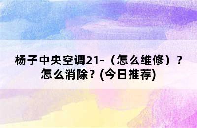 杨子中央空调21-（怎么维修）？怎么消除？(今日推荐)