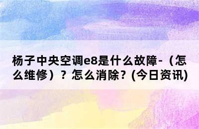 杨子中央空调e8是什么故障-（怎么维修）？怎么消除？(今日资讯)