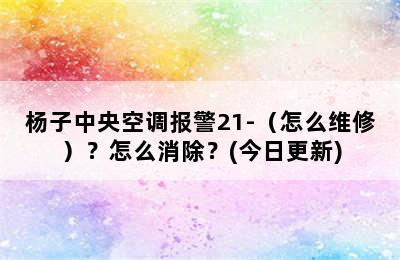 杨子中央空调报警21-（怎么维修）？怎么消除？(今日更新)