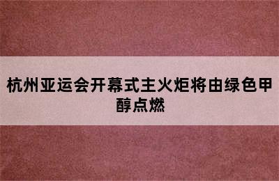 杭州亚运会开幕式主火炬将由绿色甲醇点燃