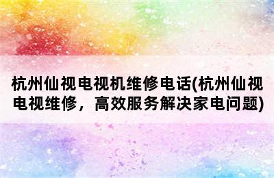 杭州仙视电视机维修电话(杭州仙视电视维修，高效服务解决家电问题)