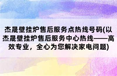 杰晟壁挂炉售后服务点热线号码(以杰晟壁挂炉售后服务中心热线——高效专业，全心为您解决家电问题)