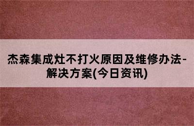 杰森集成灶不打火原因及维修办法-解决方案(今日资讯)