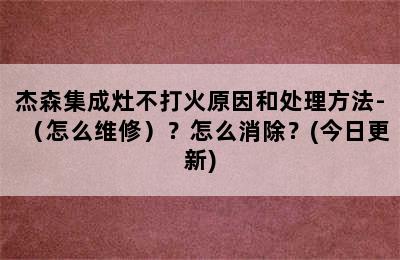 杰森集成灶不打火原因和处理方法-（怎么维修）？怎么消除？(今日更新)