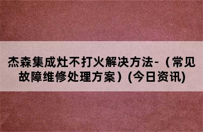 杰森集成灶不打火解决方法-（常见故障维修处理方案）(今日资讯)