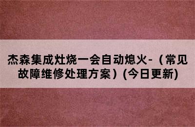 杰森集成灶烧一会自动熄火-（常见故障维修处理方案）(今日更新)