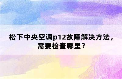 松下中央空调p12故障解决方法，需要检查哪里？