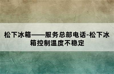 松下冰箱——服务总部电话-松下冰箱控制温度不稳定