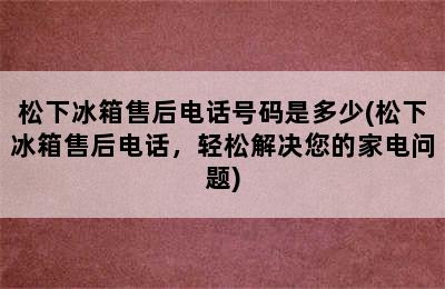 松下冰箱售后电话号码是多少(松下冰箱售后电话，轻松解决您的家电问题)