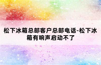 松下冰箱总部客户总部电话-松下冰箱有响声启动不了