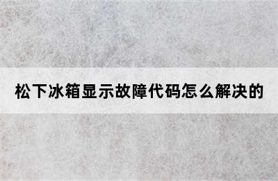 松下冰箱显示故障代码怎么解决的