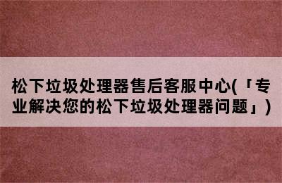 松下垃圾处理器售后客服中心(「专业解决您的松下垃圾处理器问题」)