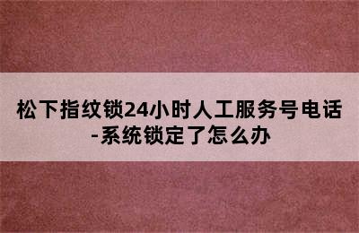 松下指纹锁24小时人工服务号电话-系统锁定了怎么办