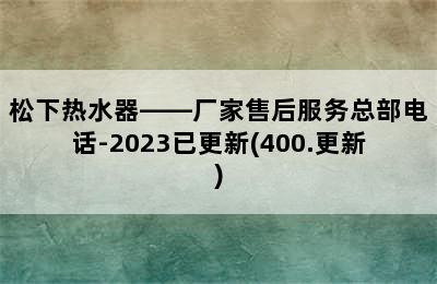 松下热水器——厂家售后服务总部电话-2023已更新(400.更新)