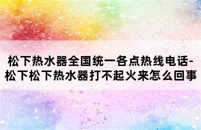 松下热水器全国统一各点热线电话-松下松下热水器打不起火来怎么回事