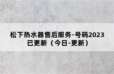 松下热水器售后服务-号码2023已更新（今日-更新）