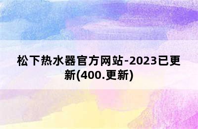 松下热水器官方网站-2023已更新(400.更新)