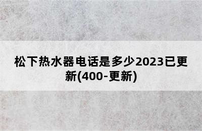 松下热水器电话是多少2023已更新(400-更新)