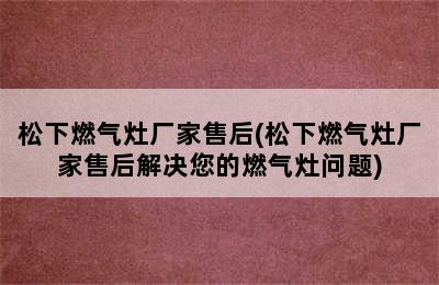 松下燃气灶厂家售后(松下燃气灶厂家售后解决您的燃气灶问题)