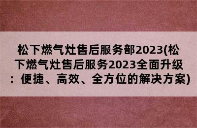 松下燃气灶售后服务部2023(松下燃气灶售后服务2023全面升级：便捷、高效、全方位的解决方案)