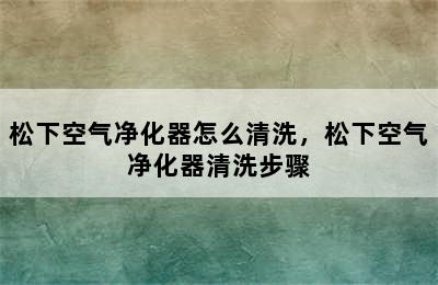 松下空气净化器怎么清洗，松下空气净化器清洗步骤