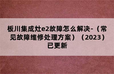 板川集成灶e2故障怎么解决-（常见故障维修处理方案）（2023）已更新