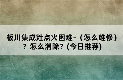 板川集成灶点火困难-（怎么维修）？怎么消除？(今日推荐)