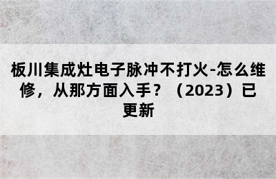 板川集成灶电子脉冲不打火-怎么维修，从那方面入手？（2023）已更新