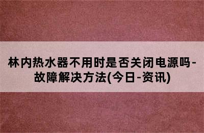 林内热水器不用时是否关闭电源吗-故障解决方法(今日-资讯)