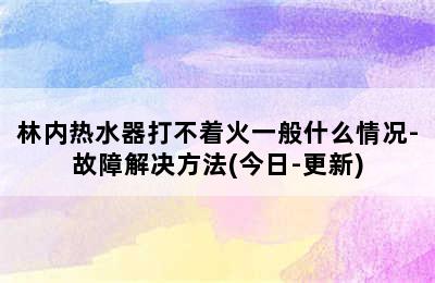 林内热水器打不着火一般什么情况-故障解决方法(今日-更新)