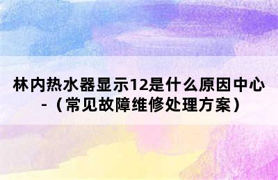 林内热水器显示12是什么原因中心-（常见故障维修处理方案）