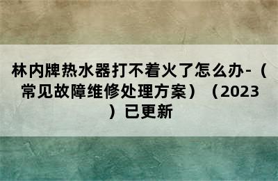 林内牌热水器打不着火了怎么办-（常见故障维修处理方案）（2023）已更新