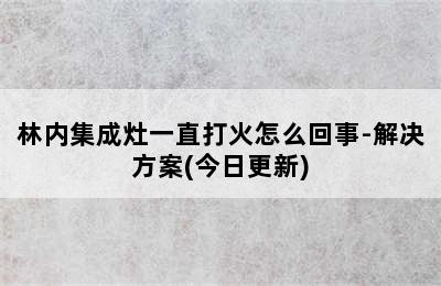 林内集成灶一直打火怎么回事-解决方案(今日更新)