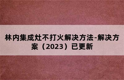 林内集成灶不打火解决方法-解决方案（2023）已更新