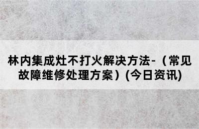 林内集成灶不打火解决方法-（常见故障维修处理方案）(今日资讯)