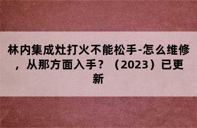 林内集成灶打火不能松手-怎么维修，从那方面入手？（2023）已更新