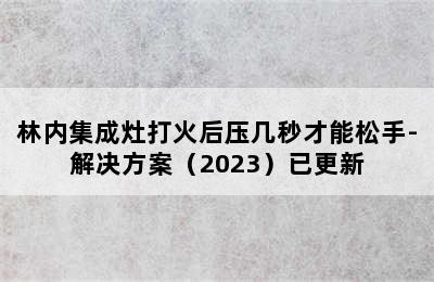 林内集成灶打火后压几秒才能松手-解决方案（2023）已更新