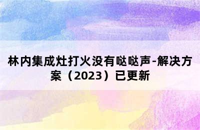 林内集成灶打火没有哒哒声-解决方案（2023）已更新