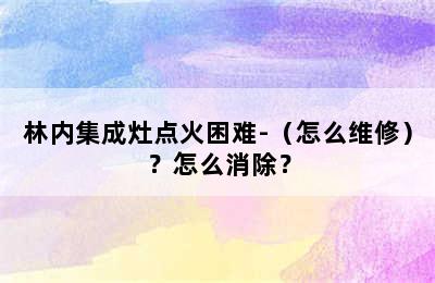 林内集成灶点火困难-（怎么维修）？怎么消除？