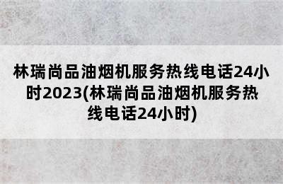 林瑞尚品油烟机服务热线电话24小时2023(林瑞尚品油烟机服务热线电话24小时)