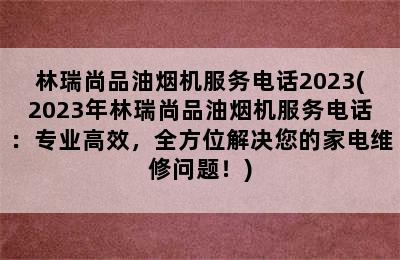 林瑞尚品油烟机服务电话2023(2023年林瑞尚品油烟机服务电话：专业高效，全方位解决您的家电维修问题！)