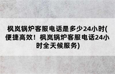 枫岚锅炉客服电话是多少24小时(便捷高效！枫岚锅炉客服电话24小时全天候服务)