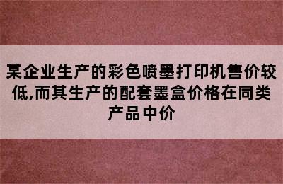 某企业生产的彩色喷墨打印机售价较低,而其生产的配套墨盒价格在同类产品中价