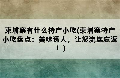 柬埔寨有什么特产小吃(柬埔寨特产小吃盘点：美味诱人，让您流连忘返！)