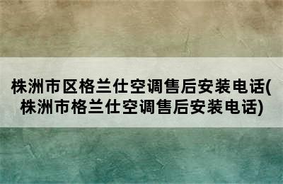 株洲市区格兰仕空调售后安装电话(株洲市格兰仕空调售后安装电话)