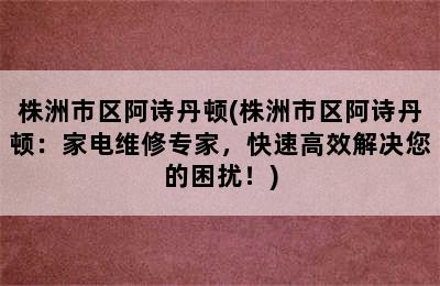 株洲市区阿诗丹顿(株洲市区阿诗丹顿：家电维修专家，快速高效解决您的困扰！)